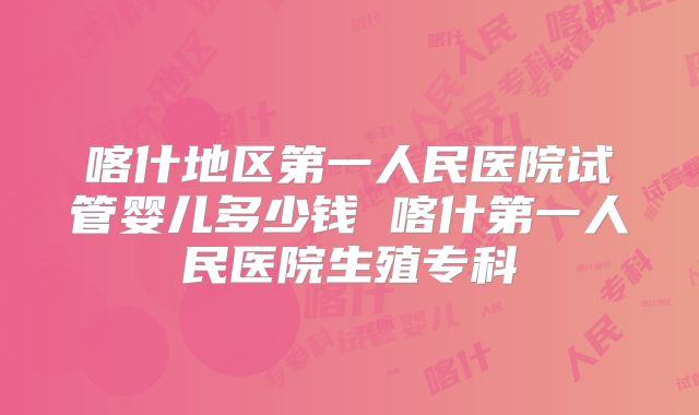 喀什地区第一人民医院试管婴儿多少钱 喀什第一人民医院生殖专科