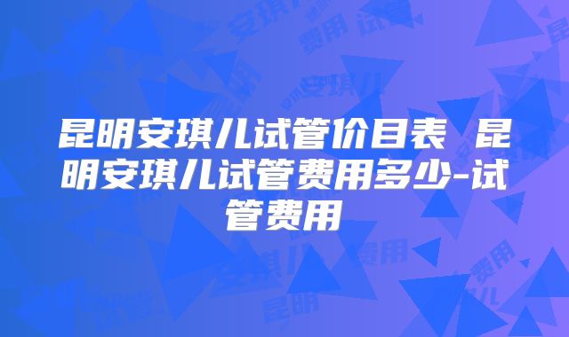 昆明安琪儿试管价目表 昆明安琪儿试管费用多少-试管费用