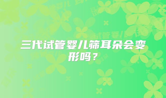 三代试管婴儿筛耳朵会变形吗？
