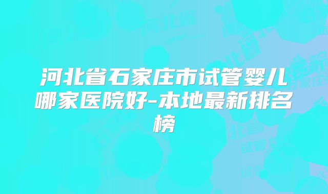 河北省石家庄市试管婴儿哪家医院好-本地最新排名榜