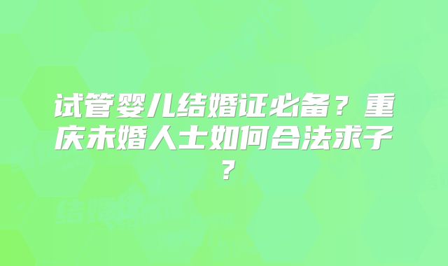试管婴儿结婚证必备?重庆未婚人士如何合法求子?