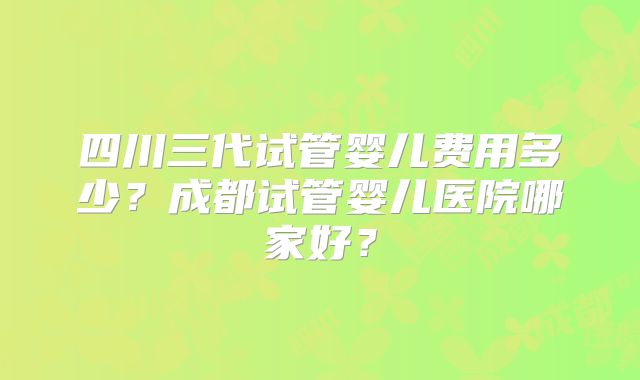 四川三代试管婴儿费用多少?成都试管婴儿医院哪家好?