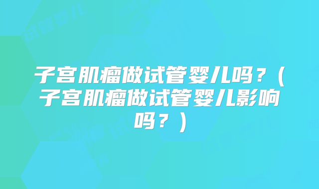 子宫肌瘤做试管婴儿吗?(子宫肌瘤做试管婴儿影响吗?)