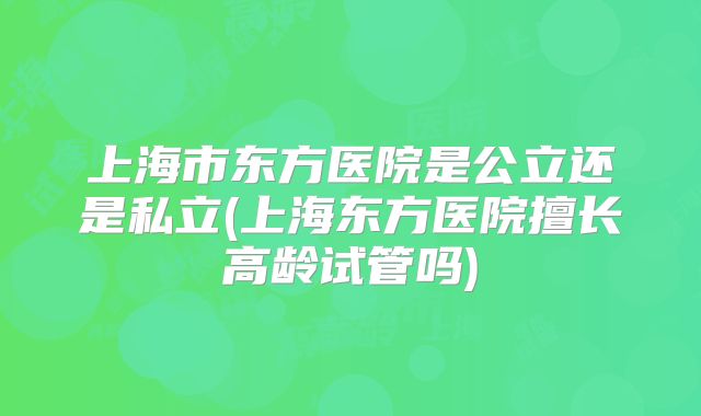 上海市东方医院是公立还是私立(上海东方医院擅长高龄试管吗)