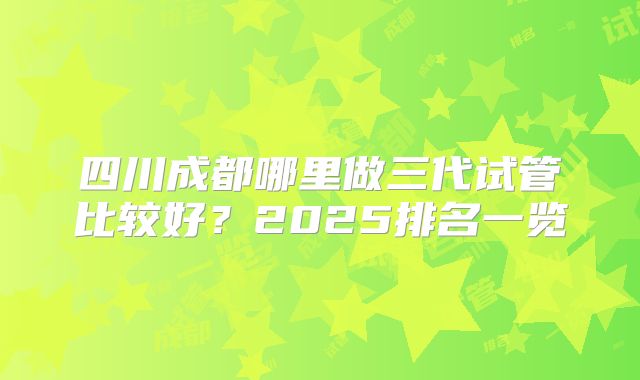 四川成都哪里做三代试管比较好?2025排名一览