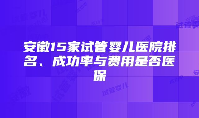 安徽15家试管婴儿医院排名、成功率与费用是否医保