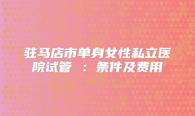 驻马店市单身女性私立医院试管 ：条件及费用