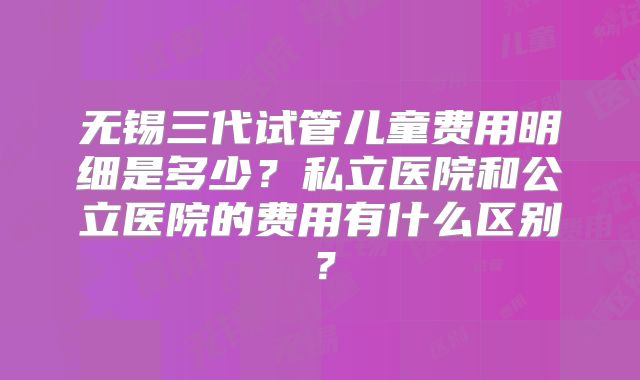无锡三代试管儿童费用明细是多少？私立医院和公立医院的费用有什么区别？