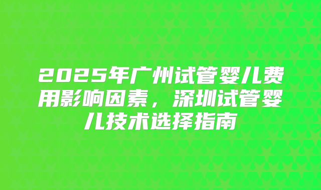 2025年广州试管婴儿费用影响因素,深圳试管婴儿技术选择指南