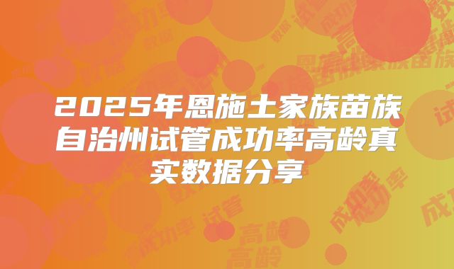 2025年恩施土家族苗族自治州试管成功率高龄真实数据分享