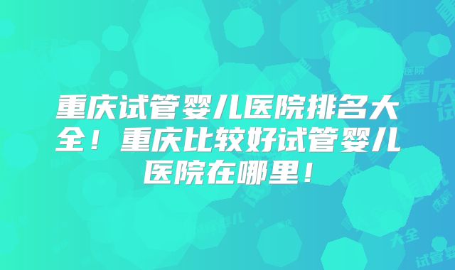 重庆试管婴儿医院排名大全!重庆比较好试管婴儿医院在哪里!