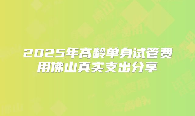 2025年高龄单身试管费用佛山真实支出分享