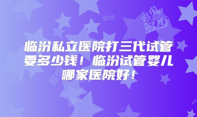 临汾私立医院打三代试管要多少钱！临汾试管婴儿哪家医院好！