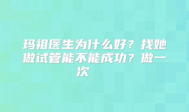 玛祖医生为什么好？找她做试管能不能成功？做一次    
