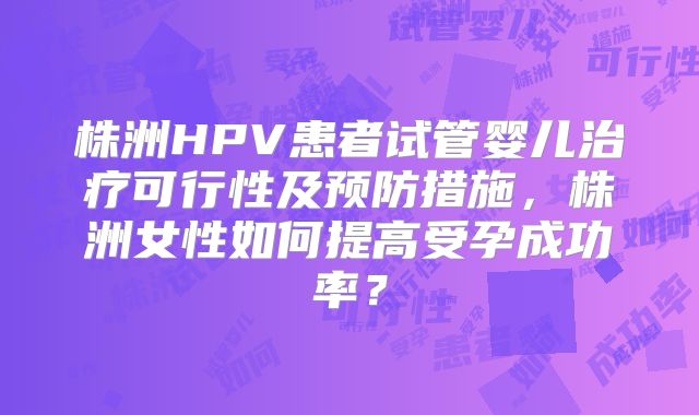 株洲HPV患者试管婴儿治疗可行性及预防措施,株洲女性如何提高受孕成功率?