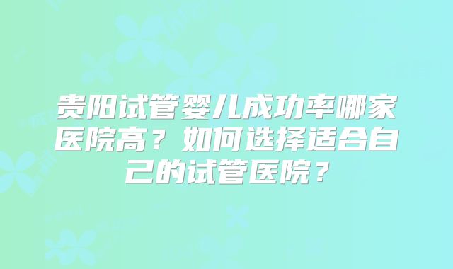 贵阳试管婴儿成功率哪家医院高?如何选择适合自己的试管医院?
