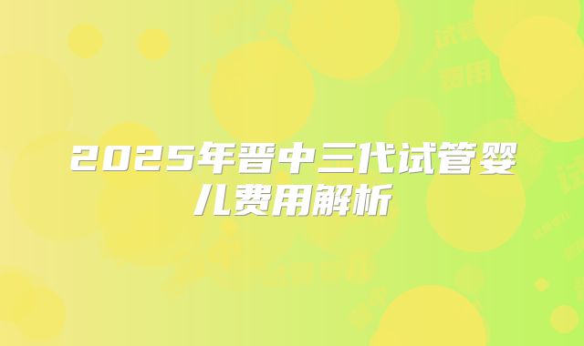 2025年晋中三代试管婴儿费用解析