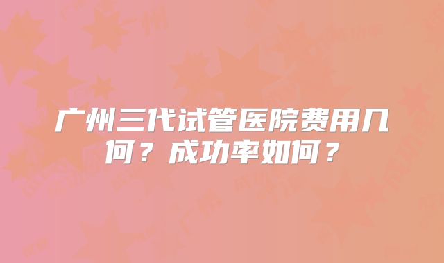 广州三代试管医院费用几何?成功率如何?