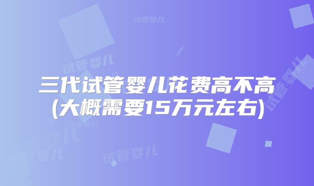 三代试管婴儿花费高不高(大概需要15万元左右)