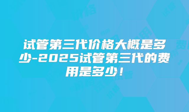 试管第三代价格大概是多少-2025试管第三代的费用是多少!