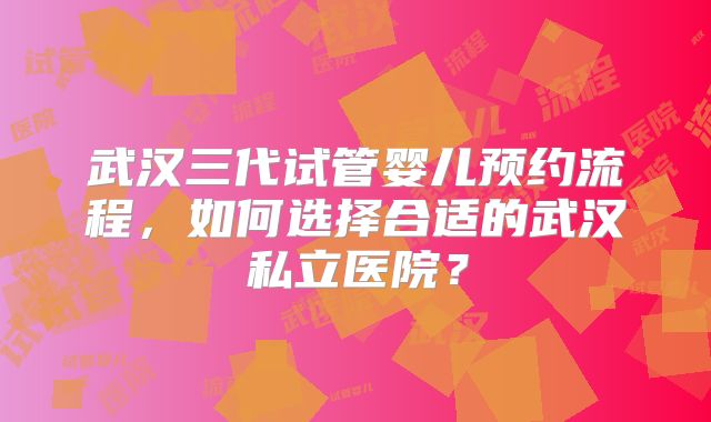 武汉三代试管婴儿预约流程,如何选择合适的武汉私立医院?