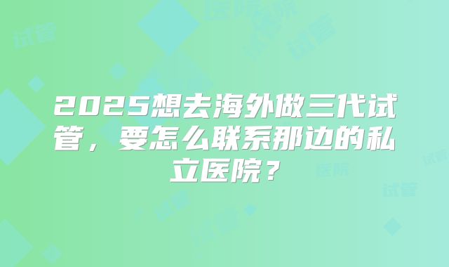 2025想去海外做三代试管,要怎么联系那边的私立医院?