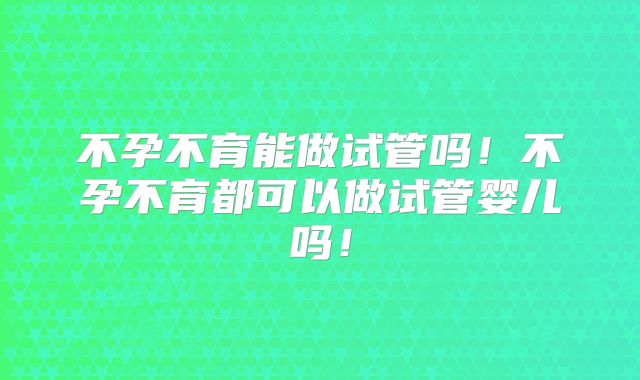 不孕不育能做试管吗！不孕不育都可以做试管婴儿吗！