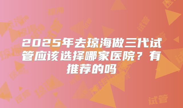 2025年去琼海做三代试管应该选择哪家医院?有推荐的吗