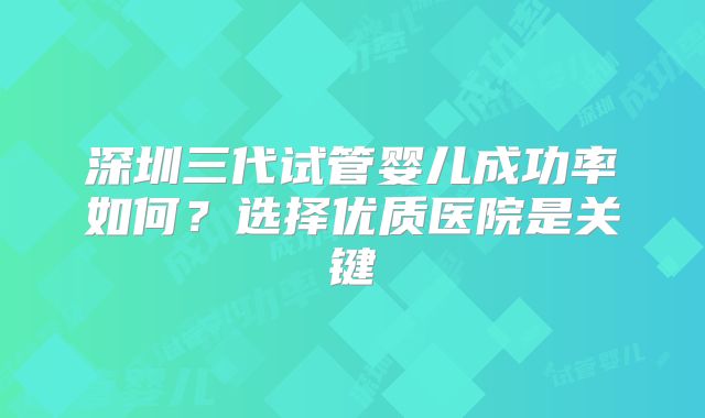 深圳三代试管婴儿成功率如何？选择优质医院是关键