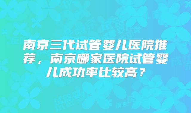 南京三代试管婴儿医院推荐，南京哪家医院试管婴儿成功率比较高？