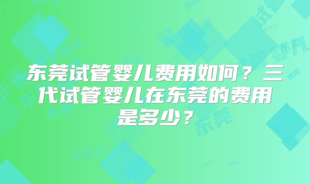 东莞试管婴儿费用如何?三代试管婴儿在东莞的费用是多少?