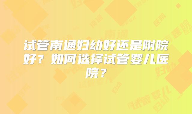 试管南通妇幼好还是附院好？如何选择试管婴儿医院？