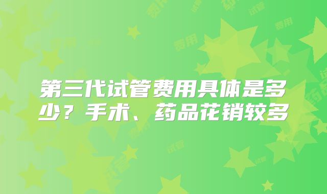 第三代试管费用具体是多少?手术、药品花销较多