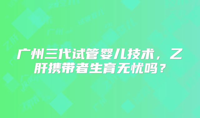 广州三代试管婴儿技术,乙肝携带者生育无忧吗?