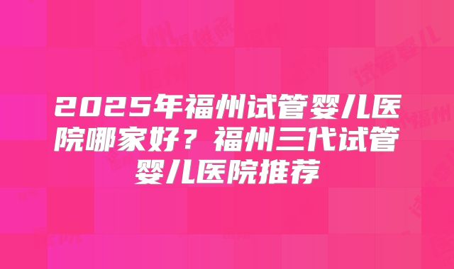 2025年福州试管婴儿医院哪家好?福州三代试管婴儿医院推荐