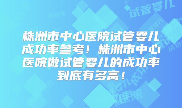 株洲市中心医院试管婴儿成功率参考！株洲市中心医院做试管婴儿的成功率到底有多高！