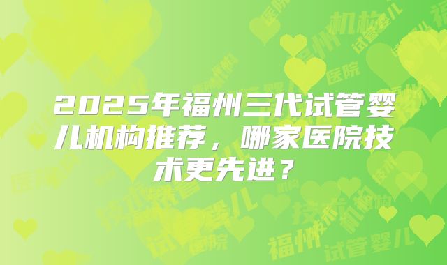 2025年福州三代试管婴儿机构推荐，哪家医院技术更先进？