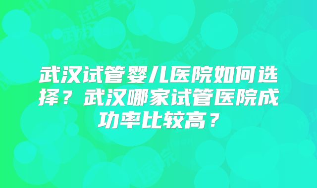 武汉试管婴儿医院如何选择？武汉哪家试管医院成功率比较高？