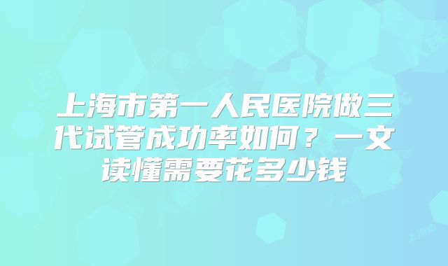 上海市第一人民医院做三代试管成功率如何？一文读懂需要花多少钱