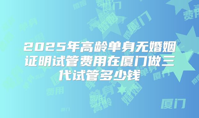 2025年高龄单身无婚姻证明试管费用在厦门做三代试管多少钱