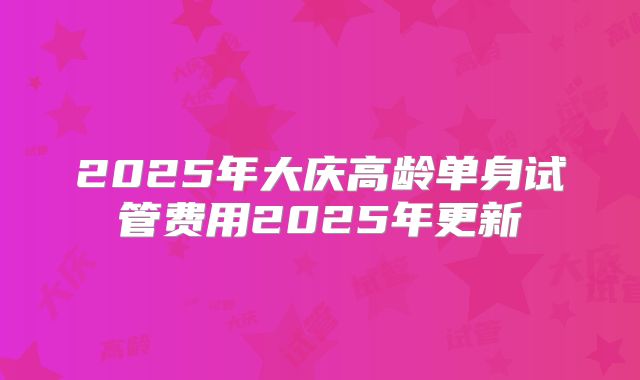 2025年大庆高龄单身试管费用2025年更新