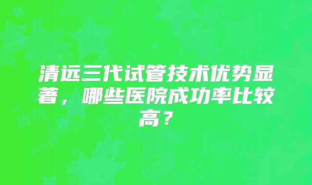 清远三代试管技术优势显著，哪些医院成功率比较高？