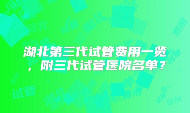 湖北第三代试管费用一览,附三代试管医院名单?