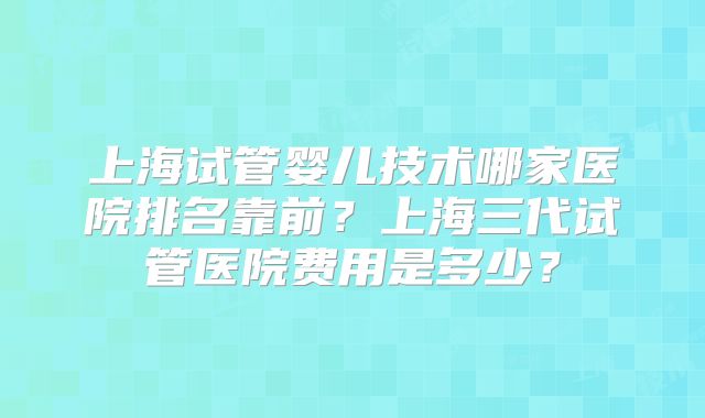 上海试管婴儿技术哪家医院排名靠前?上海三代试管医院费用是多少?