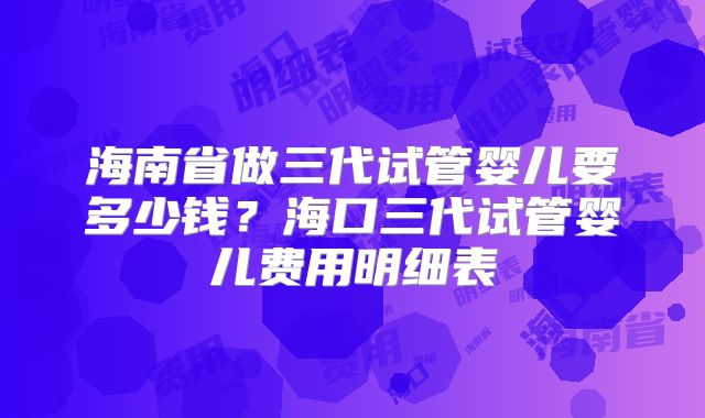 海南省做三代试管婴儿要多少钱?海口三代试管婴儿费用明细表