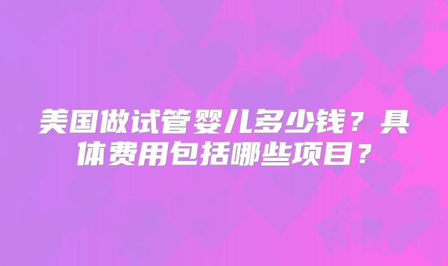 美国做试管婴儿多少钱?具体费用包括哪些项目?