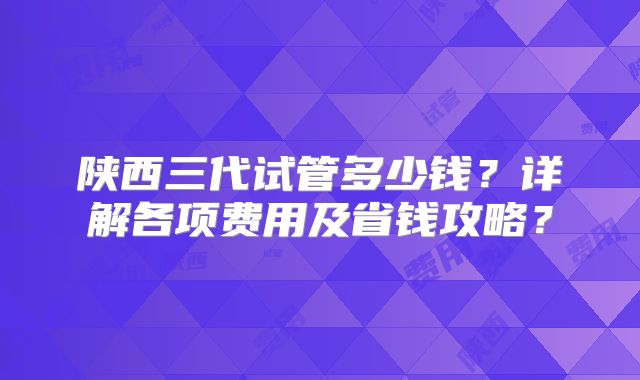 陕西三代试管多少钱?详解各项费用及省钱攻略?