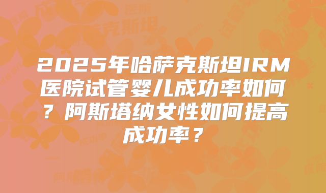 2025年哈萨克斯坦IRM医院试管婴儿成功率如何？阿斯塔纳女性如何提高成功率？