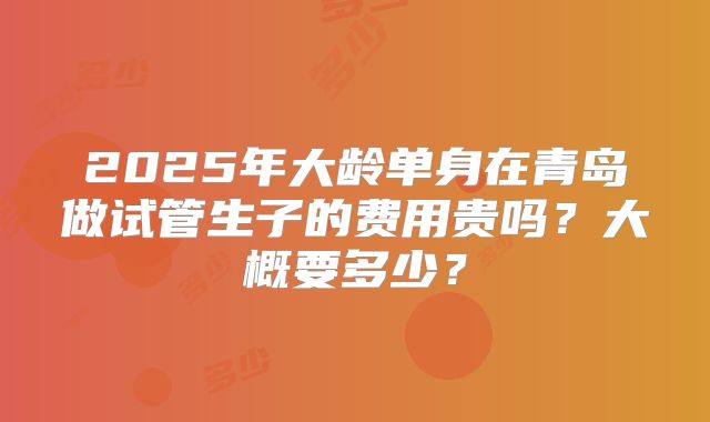 2025年大龄单身在青岛做试管生子的费用贵吗?大概要多少?