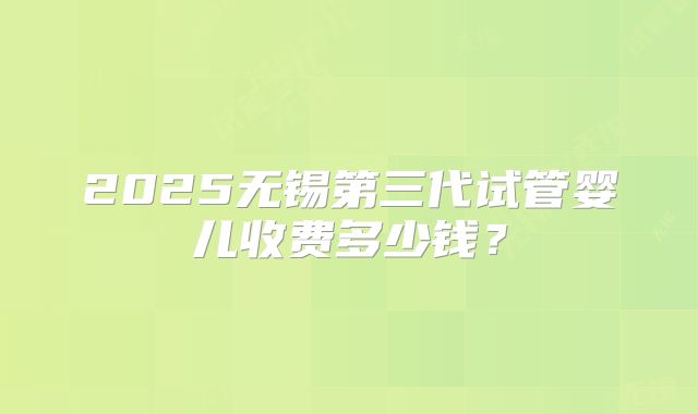 2025无锡第三代试管婴儿收费多少钱？